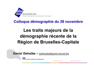 Colloque démographie du 28 novembre 
Les traits majeurs de la 
démographie récente de la 
Région de Bruxelles-Capitale 
Xavier Dehaibe – xdehaibe@sprb.irisnet.be 
1N odvéecmembrber e2 0210414 www.ibsa.irisnet.be ‹#› 
 