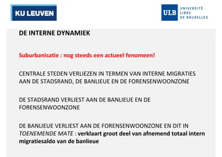 DE INTERNE DYNAMIEK 
Suburbanisatie : nog steeds een actueel fenomeen! 
CENTRALE STEDEN VERLIEZEN IN TERMEN VAN INTERNE MIGRATIES 
AAN DE STADSRAND, DE BANLIEUE EN DE FORENSENWOONZONE 
DE STADSRAND VERLIEST AAN DE BANLIEUE EN DE 
FORENSENWOONZONE 
DE BANLIEUE VERLIEST AAN DE FORENSENWOONZONE EN DIT IN 
TOENEMENDE MATE : verklaart groot deel van afnemend totaal intern 
migratiesaldo van de banlieue 
 