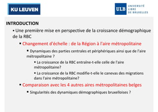 INTRODUCTION 
 Une première mise en perspective de la croissance démographique 
de la RBC 
 Changement d'échelle : de la Région à l'aire métropolitaine 
 Dynamiques des parties centrales et périphériques ainsi que de l'aire 
métropolitaine ? 
 La croissance de la RBC entraîne-t-elle celle de l'aire 
métropolitaine? 
 La croissance de la RBC modifie-t-elle le canevas des migrations 
dans l'aire métropolitaine? 
 Comparaison avec les 4 autres aires métropolitaines belges 
 Singularités des dynamiques démographiques bruxelloises ? 
 