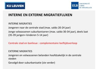 INTERNE EN EXTERNE MIGRATIEFLUXEN 
INTERNE MIGRATIES 
Jongeren naar de centrale stad (max. saldo 20-24 jaar) 
Jonge volwassenen suburbaniseren (max. saldo 30-34 jaar), deels laat 
(35-39 jarigen+ kinderen 5-14 jaar) 
Centrale stad en banlieue : complementaire leeftijdsverloop 
EXTERNE MIGRATIES 
Jongeren en volwassenen belanden hoofdzakelijk in de centrale 
steden 
Gevolgd door suburbanisatie (zie verder) 
 