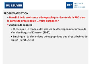 PROBLEMATISATION 
 Banalité de la croissance démographique récente de la RBC dans 
le contexte urbain belge … voire européen? 
 2 points de repères : 
 Théorique : Le modèle des phases de développement urbain de 
Van den Berg and Klaassen (1987) 
 Empirique : La dynamique démographique des aires urbaines de 
Suisse (Rérat, 2010) 
 