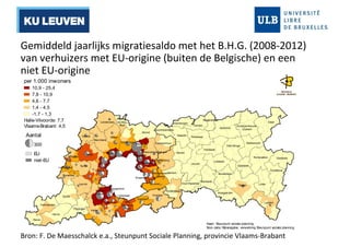 Gemiddeld jaarlijks migratiesaldo met het B.H.G. (2008-2012) 
van verhuizers met EU-origine (buiten de Belgische) en een 
niet EU-origine 
Halle-Vilvoorde: 7,7 
Vlaams-Brabant: 4,5 
Galmaarden 
Bever 
Affligem 
Opwijk 
Asse 
Liedekerke Ternat 
Herne 
Roosdaal 
Gooik 
Londerzeel 
Merchtem 
Dilbeek 
Sint- 
Pieters- 
Leeuw 
Lennik 
Pepingen Halle 
Kapelle-op- 
Meise 
Wemmel 
den- 
Bos 
Grimbergen 
Zemst 
Vilvoorde 
Boortmeerbeek 
Steenokkerzeel 
Machelen 
Zaventem 
Drogenbos 
Beersel Sint- 
Genesius- 
Rode 
Kortenberg 
Kraainem Oppem 
Hoeilaart 
Wezembeek- 
Overijse 
Haacht 
Huldenberg 
Tervuren 
Bertem 
Tremelo 
Leuven 
Herent 
Kampenhout 
Keerbergen 
Begijnendijk 
Rotselaar 
Aarschot 
Scherpenheuvel 
-Zichem 
Diest 
Bekkevoort 
Tielt-Winge 
Kortenaken Geetbets 
Zoutleeuw 
Linter 
Landen 
Glabbeek 
Tienen 
Lubbeek 
Boutersem 
Bierbeek 
Oud-Heverlee 
Linkebeek 
Hoegaarden 
Holsbeek 
Kaart: Steunpunt sociale planning 
Bron data: Rijksregister, verwerking Steunpunt sociale planning 
per 1.000 inwoners 
10,9 - 25,4 
7,8 - 10,9 
4,6 - 7,7 
1,4 - 4,5 
-1,7 - 1,3 
Aantal 
300 
EU 
niet-EU 
Bron: F. De Maesschalck e.a., Steunpunt Sociale Planning, provincie Vlaams-Brabant 
 