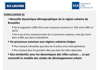 CONCLUSION (I) 
 Nouvelle dynamique démographique de la région urbaine de 
Bruxelles 
 De la stagnation (1981-91) à une croissance soutenue (+ 12% entre 2001 et 
2011) 
 Par le jeu d'une croissance dans les 3 couronnes urbaines, mais plus forte 
dans la RBC que dans la périphérie 
 Un processus commun aux régions urbaines belges 
 Plus marqué à Bruxelles que dans les 4 autres aires métropolitaines 
 Plus marqué dans les grandes villes que dans les villes régionales 
 Des similarités avec les dynamiques des villes suisses … ce qui 
contredit le modèle des stades de développement urbain 
 