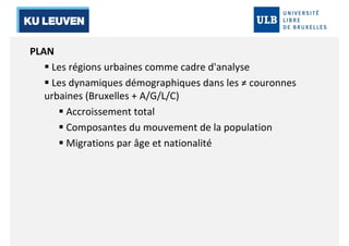 PLAN 
 Les régions urbaines comme cadre d'analyse 
 Les dynamiques démographiques dans les ≠ couronnes 
urbaines (Bruxelles + A/G/L/C) 
 Accroissement total 
 Composantes du mouvement de la population 
 Migrations par âge et nationalité 
 