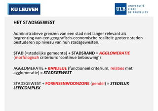 HET STADSGEWEST 
Administratieve grenzen van een stad niet langer relevant als 
begrenzing van een geografisch-economische realiteit: grotere steden 
bestuderen op niveau van hun stadsgewesten. 
STAD (=stedelijke gemeente) + STADSRAND = AGGLOMERATIE 
(morfologisch criterium: ‘continue bebouwing’) 
AGGLOMERATIE + BANLIEUE (functioneel criterium; relaties met 
agglomeratie) = STADSGEWEST 
STADSGEWEST + FORENSENWOONZONE (pendel) = STEDELIJK 
LEEFCOMPLEX 
 