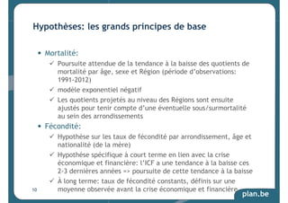 plan.be 
Hypothèses: les grands principes de base 
• Mortalité: 
 Poursuite attendue de la tendance à la baisse des quotients de 
mortalité par âge, sexe et Région (période d’observations: 
1991-2012) 
 modèle exponentiel négatif 
 Les quotients projetés au niveau des Régions sont ensuite 
ajustés pour tenir compte d’une éventuelle sous/surmortalité 
au sein des arrondissements 
• Fécondité: 
 Hypothèse sur les taux de fécondité par arrondissement, âge et 
nationalité (de la mère) 
 Hypothèse spécifique à court terme en lien avec la crise 
économique et financière: l’ICF a une tendance à la baisse ces 
2-3 dernières années = poursuite de cette tendance à la baisse 
 À long terme: taux de fécondité constants, définis sur une 
moyenne observée avant la crise économique et financière 
10 
 