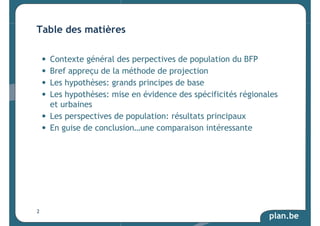 • Contexte général des perpectives de population du BFP 
• Bref appreçu de la méthode de projection 
• Les hypothèses: grands principes de base 
• Les hypothèses: mise en évidence des spécificités régionales 
et urbaines 
• Les perspectives de population: résultats principaux 
• En guise de conclusion…une comparaison intéressante 
plan.be 
Table des matières 
2 
 