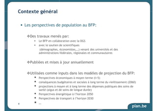 plan.be 
Contexte général 
• Les perspectives de population au BFP: 
Des travaux menés par: 
 Le BFP en collaboration avec la DGS 
 avec le soutien de scientifiques 
(démographes, économistes,…) venant des universités et des 
administrations fédérales, régionales et communautaires 
Publiées et mises à jour annuellement 
Utilisées comme inputs dans les modèles de projection du BFP: 
 Perspectives économiques à moyen terme (t+5) 
 conséquences budgétaires et sociales à long terme du vieillissement (2060) 
 projections à moyen et à long terme des dépenses publiques des soins de 
santé (aigus et de soins de longue durée) 
 Perspectives énergétique à l’horizon 2050 
 Perspectives de transport à l’horizon 2030 
 … 
4 
 