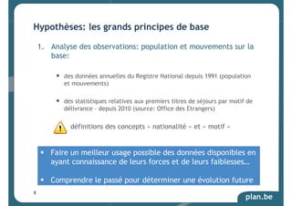 Hypothèses: les grands principes de base 
1. Analyse des observations: population et mouvements sur la 
base: 
• des données annuelles du Registre National depuis 1991 (population 
et mouvements) 
• des statistiques relatives aux premiers titres de séjours par motif de 
plan.be 
délivrance – depuis 2010 (source: Office des Etrangers) 
définitions des concepts « nationalité » et « motif » 
 Faire un meilleur usage possible des données disponibles en 
ayant connaissance de leurs forces et de leurs faiblesses… 
 Comprendre le passé pour déterminer une évolution future 
8 
 