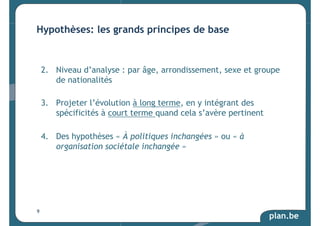 Hypothèses: les grands principes de base 
2. Niveau d’analyse : par âge, arrondissement, sexe et groupe 
plan.be 
de nationalités 
3. Projeter l’évolution à long terme, en y intégrant des 
spécificités à court terme quand cela s’avère pertinent 
4. Des hypothèses « À politiques inchangées » ou « à 
organisation sociétale inchangée » 
9 
 