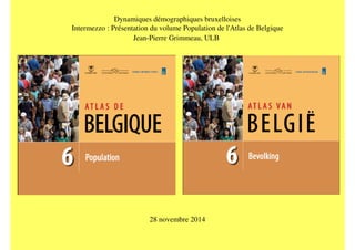 Dynamiques démographiques bruxelloises 
Intermezzo : Présentation du volume Population de l'Atlas de Belgique 
Jean-Pierre Grimmeau, ULB 
28 novembre 2014 
 