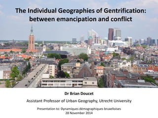 The Individual Geographies of Gentrification: between emancipation and conflict 
Dr Brian Doucet 
Assistant Professor of Urban Geography, Utrecht University 
Presentation to: Dynamiques démographiques bruxelloises 28 November 2014  