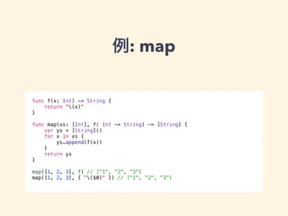 例: map 
func f(x: Int) -> String { 
return "(x)" 
} 
! 
func map(xs: [Int], f: Int -> String) -> [String] { 
var ys = [String]() 
for x in xs { 
ys.append(f(x)) 
} 
return ys 
} 
! 
map([1, 2, 3], f) // ["1", "2", “3"] 
map([1, 2, 3], { "($0)" }) // ["1", "2", "3"] 
 
