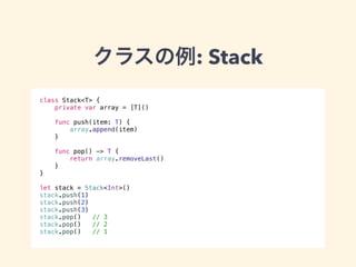 クラスの例: Stack 
class Stack<T> { 
private var array = [T]() 
func push(item: T) { 
array.append(item) 
} 
func pop() -> T { 
return array.removeLast() 
} 
} 
! 
let stack = Stack<Int>() 
stack.push(1) 
stack.push(2) 
stack.push(3) 
stack.pop() // 3 
stack.pop() // 2 
stack.pop() // 1 
 