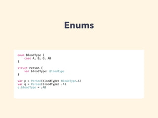Enums 
enum BloodType { 
case A, B, O, AB 
} 
! 
struct Person { 
var bloodType: BloodType 
} 
! 
var p = Person(bloodType: BloodType.A) 
var q = Person(bloodType: .A) 
q.bloodType = .AB 
 