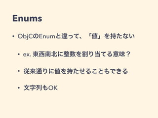 Enums 
• ObjCのEnumと違って、「値」を持たない 
• ex. 東西南北に整数を割り当てる意味？ 
• 従来通りに値を持たせることもできる 
• 文字列もOK 
 