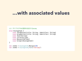 …with associated values 
/// ダイアログのUI要素を指定するenum。 
enum DialogItem { 
case TextButton(title: String, identifier: String) 
case GrayButton(title: String, identifier: String) 
case Text(String) 
case Title(String) 
case Margin(CGFloat) 
case Group([DialogItem]) 
} 
! 
let item1 = DialogItem.Margin(20) 
let item2 = DialogItem.Text("String") 
 