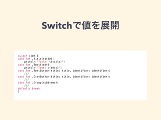 Switchで値を展開 
switch item { 
case let .Title(title): 
println("Title: (title)") 
case let .Text(text): 
println("Text: (text)") 
case let .TextButton(title: title, identifier: identifier): 
/// 
case let .GrayButton(title: title, identifier: identifier): 
/// 
case let .Group(subitems): 
/// 
default: break 
} 
 