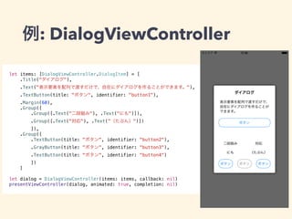例: DialogViewController 
let items: [DialogViewController.DialogItem] = [ 
.Title("ダイアログ"), 
.Text("表示要素を配列で渡すだけで、自在にダイアログを作ることができます。"), 
.TextButton(title: "ボタン", identifier: "button1"), 
.Margin(60), 
.Group([ 
.Group([.Text("二段組み"), .Text("にも")]), 
.Group([.Text("対応"), .Text("（たぶん）")]) 
]), 
.Group([ 
.TextButton(title: "ボタン", identifier: "button2"), 
.GrayButton(title: "ボタン", identifier: "button3"), 
.TextButton(title: "ボタン", identifier: "button4") 
]) 
] 
let dialog = DialogViewController(items: items, callback: nil) 
presentViewController(dialog, animated: true, completion: nil) 
 