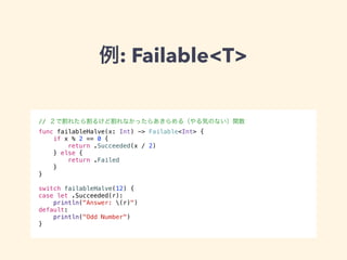 例: Failable<T> 
// ２で割れたら割るけど割れなかったらあきらめる（やる気のない）関数 
func failableHalve(x: Int) -> Failable<Int> { 
if x % 2 == 0 { 
return .Succeeded(x / 2) 
} else { 
return .Failed 
} 
} 
! 
switch failableHalve(12) { 
case let .Succeeded(r): 
println("Answer: (r)") 
default: 
println("Odd Number") 
} 
 