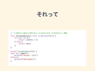それって 
// ２で割れたら割るけど割れなかったらあきらめる（やる気のない）関数 
func failableHalve(x: Int) -> Optional<Int> { 
if x % 2 == 0 { 
return .Some(x / 2) 
} else { 
return .None 
} 
} 
! 
switch failableHalve(12) { 
case let .Some(r): 
println("Answer: (r)") 
default: 
println("Odd Number") 
} 
 
