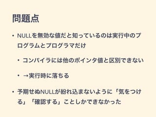 問題点 
• NULLを無効な値だと知っているのは実行中のプ 
ログラムとプログラマだけ 
• コンパイラには他のポインタ値と区別できない 
• →実行時に落ちる 
• 予期せぬNULLが紛れ込まないように「気をつけ 
る」「確認する」ことしかできなかった 
 