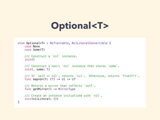 Optional<T> 
enum Optional<T> : Reflectable, NilLiteralConvertible { 
case None 
case Some(T) 
! 
/// Construct a `nil` instance. 
init() 
! 
/// Construct a non- `nil` instance that stores `some`. 
init(_ some: T) 
! 
/// If `self == nil`, returns `nil`. Otherwise, returns `f(self!)`. 
func map<U>(f: (T) -> U) -> U? 
! 
/// Returns a mirror that reflects `self`. 
func getMirror() -> MirrorType 
! 
/// Create an instance initialized with `nil`. 
init(nilLiteral: ()) 
} 
 