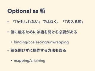 Optional as 箱 
• 「Tかもしれない」ではなく、「Tの入る箱」 
• 値に触るためには箱を開ける必要がある 
• binding/coalescing/unwrapping 
• 箱を開けずに操作する方法もある 
• mapping/chaining 
 