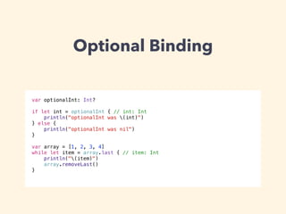 Optional Binding 
var optionalInt: Int? 
! 
if let int = optionalInt { // int: Int 
println("optionalInt was (int)") 
} else { 
println("optionalInt was nil") 
} 
! 
var array = [1, 2, 3, 4] 
while let item = array.last { // item: Int 
println("(item)") 
array.removeLast() 
} 
 