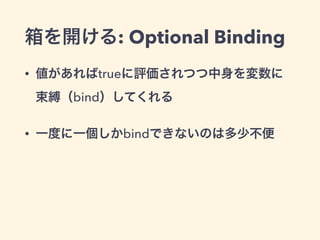箱を開ける: Optional Binding 
• 値があればtrueに評価されつつ中身を変数に 
束縛（bind）してくれる 
• 一度に一個しかbindできないのは多少不便 
 