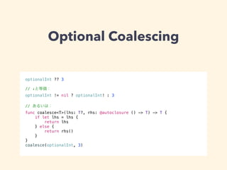 Optional Coalescing 
optionalInt ?? 3 
! 
// ↓と等価： 
optionalInt != nil ? optionalInt! : 3 
! 
// あるいは： 
func coalesce<T>(lhs: T?, rhs: @autoclosure () -> T) -> T { 
if let lhs = lhs { 
return lhs 
} else { 
return rhs() 
} 
} 
coalesce(optionalInt, 3) 
 