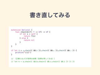 書き直してみる 
extension Optional { 
func chain<U>(f: T -> U?) -> U? { 
if let s = self { 
return f(s) 
} else { 
return nil 
} 
} 
} 
! 
if let i = a.chain({ $0.b }).chain({ $0.c }).chain({ $0.i }) { 
println("(i)") 
} 
! 
// （正確には↓だが説明は省略（結果は等しくなる）） 
// let k = a.chain({ $0.b.chain({ $0.c.chain({ $0.i }) }) }) 
 
