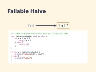 Failable Halve 
Int Int? 
// ２で割れたら割るけど割れなかったらあきらめる（やる気のない）関数 
func failableHalve(x: Int) -> Int? { 
if x % 2 == 0 { 
return x / 2 
} else { 
return nil 
} 
} 
! 
if let a = failableHalve(x) { 
println("Halve((x)) = (a)") 
} else { 
println("Failed") 
} 
 