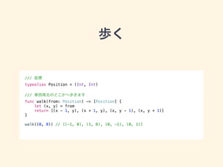 歩く 
/// 座標 
typealias Position = (Int, Int) 
! 
/// 東西南北のどこかへ歩きます 
func walk(from: Position) -> [Position] { 
let (x, y) = from 
return [(x - 1, y), (x + 1, y), (x, y - 1), (x, y + 1)] 
} 
! 
walk((0, 0)) // [(-1, 0), (1, 0), (0, -1), (0, 1)] 
 