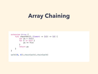 Array Chaining 
extension Array { 
func chain<U>(f: Element -> [U]) -> [U] { 
var ys = [U]() 
for x in self { 
ys += f(x) 
} 
return ys 
} 
} 
! 
walk((0, 0)).chain(walk).chain(walk) 
 