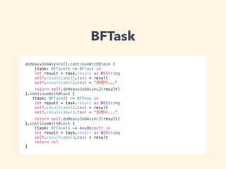 BFTask 
doHeavyJobAsync1().continueWithBlock { 
(task: BFTask!) -> BFTask in 
let result = task.result as NSString 
self.resultLabel1.text = result 
self.resultLabel2.text = "処理中..." 
return self.doHeavyJobAsync2(result) 
}.continueWithBlock { 
(task: BFTask!) -> BFTask in 
let result = task.result as NSString 
self.resultLabel2.text = result 
self.resultLabel3.text = "処理中..." 
return self.doHeavyJobAsync3(result) 
}.continueWithBlock { 
(task: BFTask!) -> AnyObject! in 
let result = task.result as NSString 
self.resultLabel3.text = result 
return nil 
} 
 