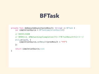 BFTask 
private func doHeavyJobAsync2(prevResult: String) -> BFTask { 
var completionSource = BFTaskCompletionSource() 
// 5秒待ちの処理 
// 実用的には、AFNetworkingのcompletionブロック等でsetResultするイメージ 
Util.delay(5, { 
completionSource.setResult(prevResult + "ｵﾜﾀ") 
}) 
return completionSource.task 
} 
 