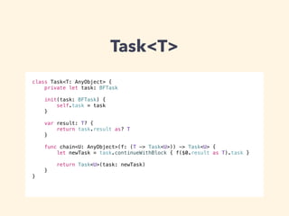 Task<T> 
class Task<T: AnyObject> { 
private let task: BFTask 
! 
init(task: BFTask) { 
self.task = task 
} 
var result: T? { 
return task.result as? T 
} 
func chain<U: AnyObject>(f: (T -> Task<U>)) -> Task<U> { 
let newTask = task.continueWithBlock { f($0.result as T).task } 
return Task<U>(task: newTask) 
} 
} 
 