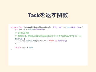 Taskを返す関数 
private func doHeavyJobAsync2(prevResult: NSString) -> Task<NSString> { 
let source = Source<NSString>() 
// 5秒待ちの処理 
// 実用的には、AFNetworkingのcompletionブロック等でsetResultするイメージ 
delay(5, { 
source.setResult(prevResult + "ｵﾜﾀ" as NSString) 
}) 
return source.task 
} 
 