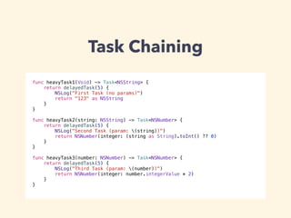 Task Chaining 
func heavyTask1(Void) -> Task<NSString> { 
return delayedTask(5) { 
NSLog("First Task (no params)") 
return "123" as NSString 
} 
} 
! 
func heavyTask2(string: NSString) -> Task<NSNumber> { 
return delayedTask(5) { 
NSLog("Second Task (param: (string))") 
return NSNumber(integer: (string as String).toInt() ?? 0) 
} 
} 
! 
func heavyTask3(number: NSNumber) -> Task<NSNumber> { 
return delayedTask(5) { 
NSLog("Third Task (param: (number))") 
return NSNumber(integer: number.integerValue * 2) 
} 
} 
 
