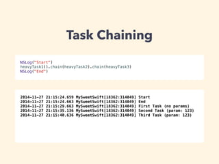 Task Chaining 
NSLog("Start") 
heavyTask1().chain(heavyTask2).chain(heavyTask3) 
NSLog("End") 
2014-11-27 21:15:24.659 MySweetSwift[18362:314049] Start 
2014-11-27 21:15:24.663 MySweetSwift[18362:314049] End 
2014-11-27 21:15:29.663 MySweetSwift[18362:314049] First Task (no params) 
2014-11-27 21:15:35.136 MySweetSwift[18362:314049] Second Task (param: 123) 
2014-11-27 21:15:40.636 MySweetSwift[18362:314049] Third Task (param: 123) 
 