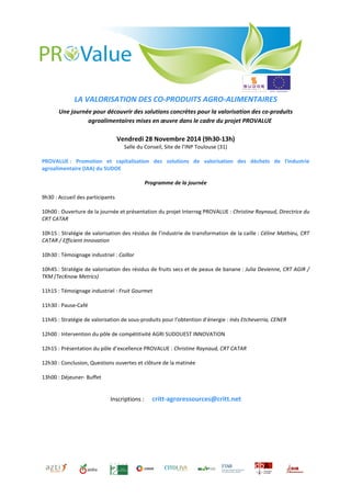LA VALORISATION DES CO-PRODUITS AGRO-ALIMENTAIRES 
Une journée pour découvrir des solutions concrètes pour la valorisation des co-produits 
agroalimentaires mises en oeuvre dans le cadre du projet PROVALUE 
Vendredi 28 Novembre 2014 (9h30-13h) 
Salle du Conseil, Site de l’INP Toulouse (31) 
PROVALUE : Promotion et capitalisation des solutions de valorisation des déchets de l'industrie 
agroalimentaire (IAA) du SUDOE 
Programme de la journée 
9h30 : Accueil des participants 
10h00 : Ouverture de la journée et présentation du projet Interreg PROVALUE : Christine Raynaud, Directrice du 
CRT CATAR 
10h15 : Stratégie de valorisation des résidus de l’industrie de transformation de la caille : Céline Mathieu, CRT 
CATAR / Efficient Innovation 
10h30 : Témoignage industriel : Caillor 
10h45 : Stratégie de valorisation des résidus de fruits secs et de peaux de banane : Julia Devienne, CRT AGIR / 
TKM (TecKnow Metrics) 
11h15 : Témoignage industriel : Fruit Gourmet 
11h30 : Pause-Café 
11h45 : Stratégie de valorisation de sous-produits pour l’obtention d’énergie : Inès Etcheverria, CENER 
12h00 : Intervention du pôle de compétitivité AGRI SUDOUEST INNOVATION 
12h15 : Présentation du pôle d’excellence PROVALUE : Christine Raynaud, CRT CATAR 
12h30 : Conclusion, Questions ouvertes et clôture de la matinée 
13h00 : Déjeuner- Buffet 
Inscriptions : critt-agroressources@critt.net 
