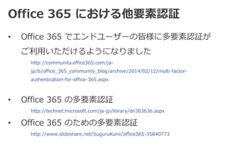 Office 365 における他要素認証 
• Office 365 でエンドユーザーの皆様に多要素認証が 
ご利用いただけるようになりました 
http://community.office365.com/ja-jp/ 
b/office_365_community_blog/archive/2014/02/12/multi-factor-authentication- 
for-office-365.aspx 
• Office 365 の多要素認証 
http://technet.microsoft.com/ja-jp/library/dn383636.aspx 
• Office 365 のための多要素認証 
http://www.slideshare.net/SuguruKunii/office365-35840773 
 