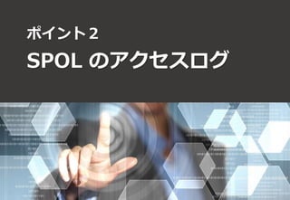 ポイント２ 
SPOL のアクセスログ 
イメージ： 
Webアクセス 
 