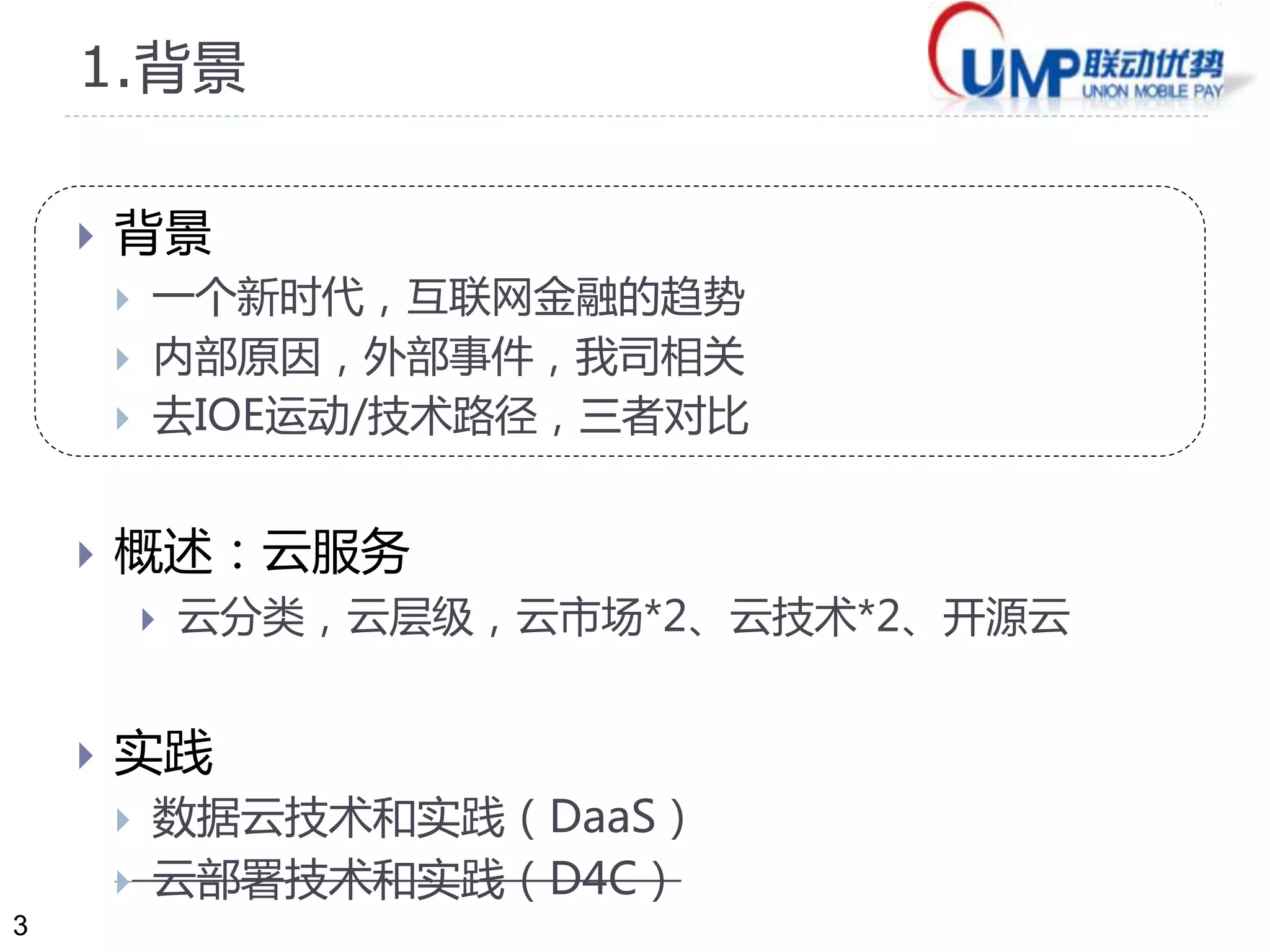 3 
1.背景 
 背景 
 互联网经济时代，金融行业新动向 
 内部原因，外部事件，我司相关 
 去IOE运动，技术路径，对比 
 概述：云服务 
 云分类，云层级，云市场*2、云技术*2、开源云 
 实践 
 数据云技术和实践（DaaS） 
 云部署技术和实践（D4C） 
 