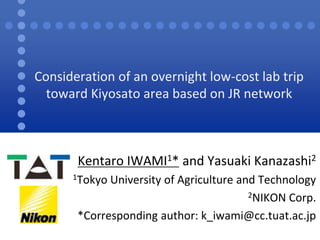 Consideration of an overnight low-cost lab trip 
toward Kiyosato area based on JR network 
Kentaro IWAMI1* and Yasuaki Kanazashi2 
1Tokyo University of Agriculture and Technology 
2NIKON Corp. 
*Corresponding author: k_iwami@cc.tuat.ac.jp 
 