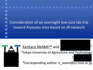 Consideration of an overnight low-cost lab trip 
toward Kiyosato area based on JR network 
Kentaro IWAMI1* and Yasuaki Kanazashi2 
1Tokyo University of Agriculture and Technology 
2NIKON Corp. 
*Corresponding author: k_iwami@cc.tuat.ac.jp 
 