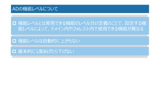 ADの機能レベルについて 
機能レベルとは実現できる機能のレベル分け定義のことで、設定する機 能レベルによって、ドメイン内やフォレスト内で使用できる機能が異なる 
機能レベルは自動的に上がらない 
基本的に1度あげたら下げない  