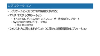レプリケーション 
•レプリケーションとはDC間の情報交換のこと 
•マルチマスタレプリケーション 
•すべてのDC がマスタとなり、お互いにユーザー情報などをレプリケート 
•Sysvolの内容がレプリケートされる 
•FRSまたはDFSR 
•フォレスト内の異なるドメインのDC間でも制御情報をレプリケーション  