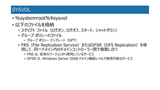 SYSVOL 
•%systemroot%¥sysvol 
•以下のファイルを格納 
•スクリプトファイル（ログオン、ログオフ、スタート、シャットダウン） 
•グループポリシーのファイル 
•グループポリシーテンプレート（GPT） 
•FRS（File Replication Service）またはDFSR（DFS Replication）を使 用して、同一ドメイン内のドメインコントローラー間で複製し合う 
•FRS は、従来のバージョンから使用しているサービス 
•DFSR は、Windows Server 2008 ドメイン機能レベルで使用可能なサービス  